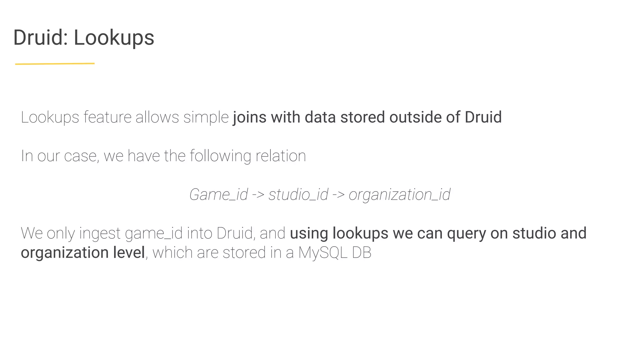 Druid: Lookups
Lookups feature allows simple joins with data stored outside of Druid
In our case, we have the following relation
Game_id -> studio_id -> organization_id
We only ingest game_id into Druid, and using lookups we can query on studio and
organization level, which are stored in a MySQL DB
 