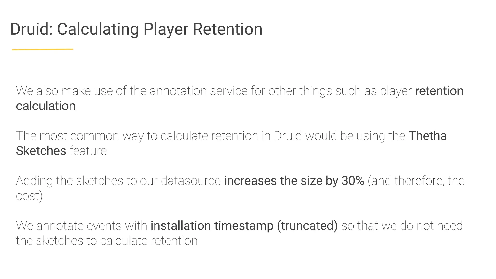 Druid: Calculating Player Retention
We also make use of the annotation service for other things such as player retention
calculation
The most common way to calculate retention in Druid would be using the Thetha
Sketches feature.
Adding the sketches to our datasource increases the size by 30% (and therefore, the
cost)
We annotate events with installation timestamp (truncated) so that we do not need
the sketches to calculate retention
 