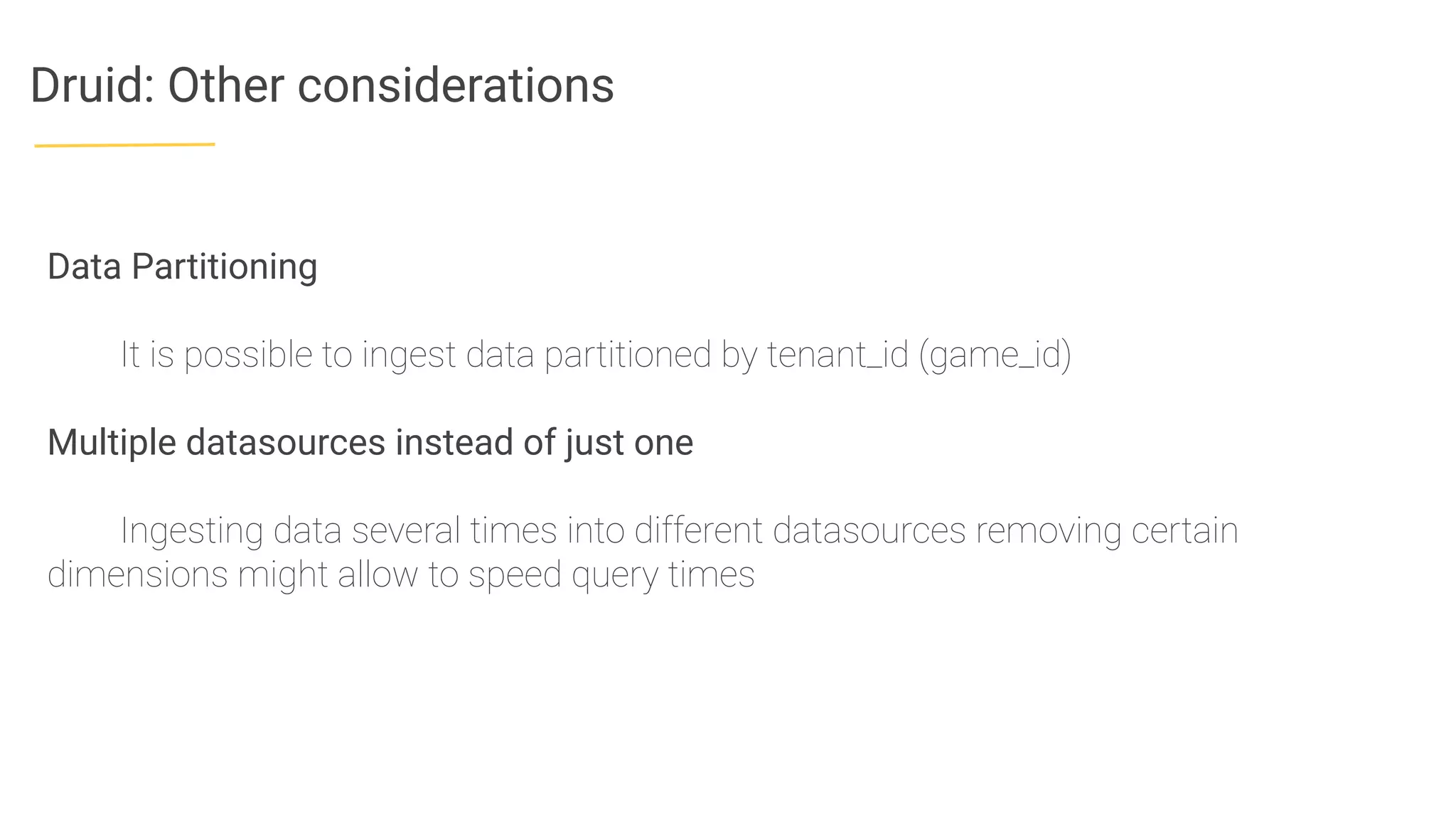 Druid: Other considerations
Data Partitioning
It is possible to ingest data partitioned by tenant_id (game_id)
Multiple datasources instead of just one
Ingesting data several times into different datasources removing certain
dimensions might allow to speed query times
 