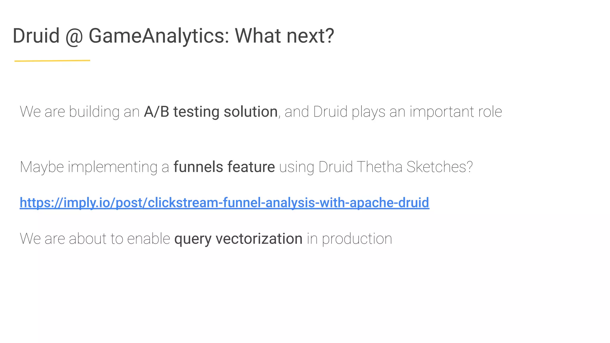 Druid @ GameAnalytics: What next?
We are building an A/B testing solution, and Druid plays an important role
Maybe implementing a funnels feature using Druid Thetha Sketches?
https://imply.io/post/clickstream-funnel-analysis-with-apache-druid
We are about to enable query vectorization in production
 