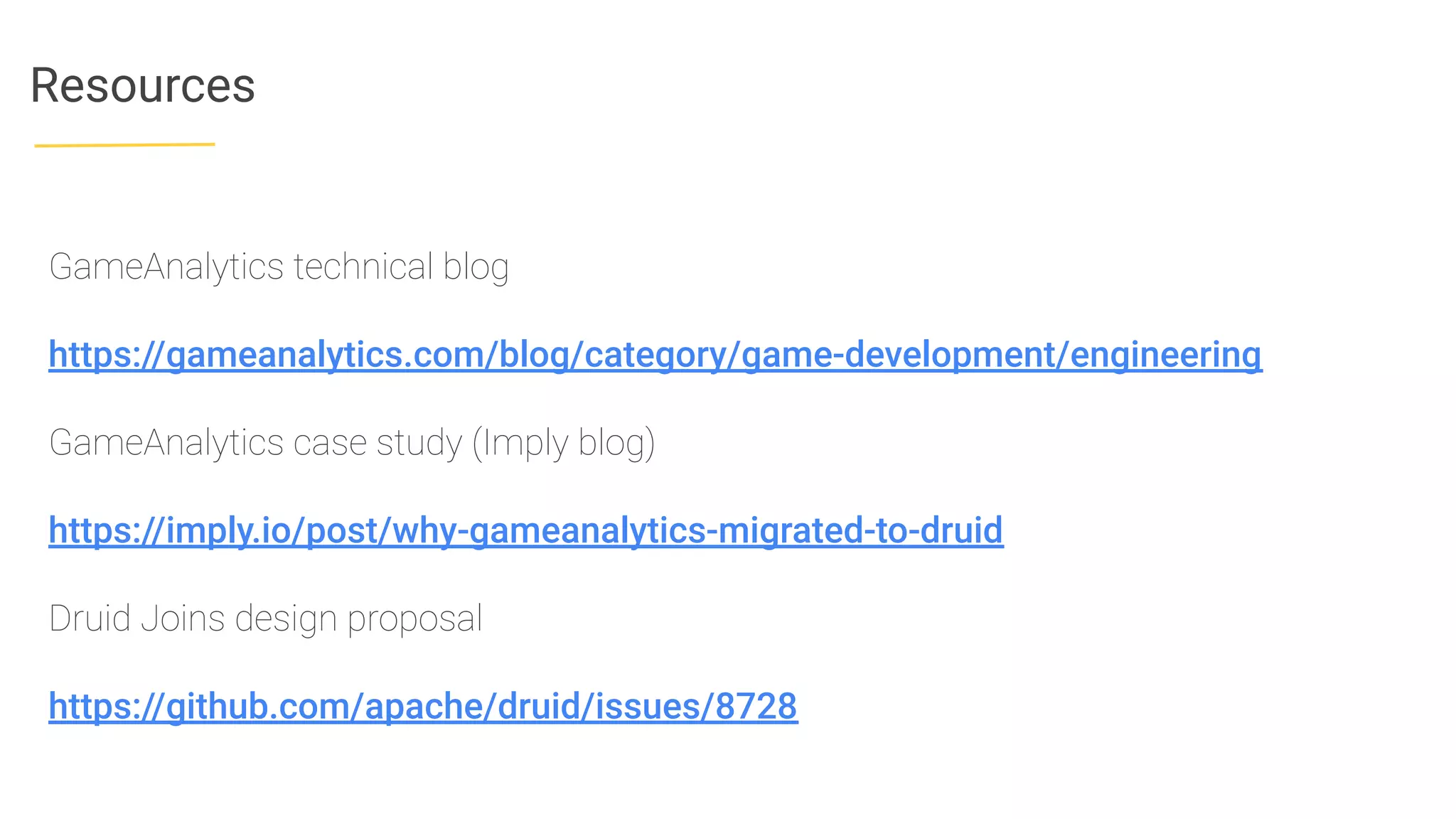 Resources
GameAnalytics technical blog
https://gameanalytics.com/blog/category/game-development/engineering
GameAnalytics case study (Imply blog)
https://imply.io/post/why-gameanalytics-migrated-to-druid
Druid Joins design proposal
https://github.com/apache/druid/issues/8728
 
