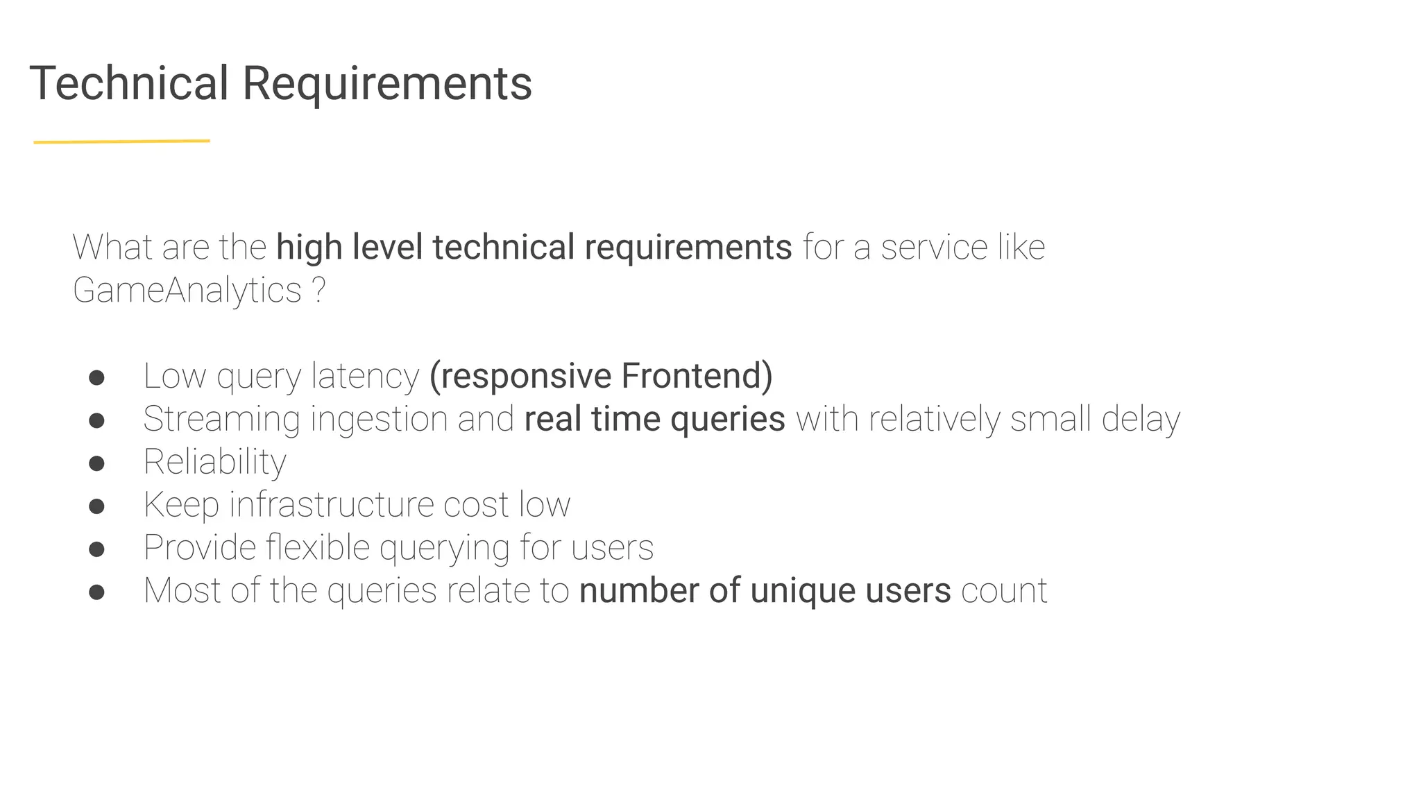 Technical Requirements
What are the high level technical requirements for a service like
GameAnalytics ?
● Low query latency (responsive Frontend)
● Streaming ingestion and real time queries with relatively small delay
● Reliability
● Keep infrastructure cost low
● Provide ﬂexible querying for users
● Most of the queries relate to number of unique users count
 