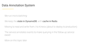 Data Annotation System
We run micro-batching
We keep the state in DynamoDB, with cache in Redis
Moving to read and write from / to Kinesis (about to deploy to production)
The service annotates events to make querying in the follow up service
easier
More on this topic later
 