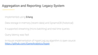 Aggregation and Reporting: Legacy System
Implemented using Erlang
Data storage in-memory (recent data) and DynamoDB (historical)
It supported streaming (micro batching) and real time queries
Query latency was fast
In-house implementation of HyperLogLog algorithm is open source:
https://github.com/GameAnalytics/hyper
 