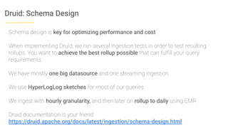Druid: Schema Design
Schema design is key for optimizing performance and cost
When implementing Druid, we ran several ingestion tests in order to test resulting
rollups. You want to achieve the best rollup possible that can fulﬁll your query
requirements
We have mostly one big datasource and one streaming ingestion
We use HyperLogLog sketches for most of our queries
We ingest with hourly granularity, and then later on rollup to daily using EMR
Druid documentation is your friend:
https://druid.apache.org/docs/latest/ingestion/schema-design.html
 