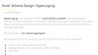 Druid: Schema Design. HyperLogLog
From Wikipedia:
HyperLogLog is an algorithm for the count-distinct problem, approximating the
number of distinct elements in a multiset. Calculating the exact cardinality of a multiset
requires an amount of memory proportional to the cardinality, which is impractical for
very large data sets.
Druid provides a HLL based aggregator
We leverage this at GA, since our queries report mostly on a per user basis:
● Active Users (Daily, Weekly, Monthly)
● Average Revenue Per Daily Active User (ARPDAU)
● Retention
● ….
 