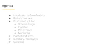 Agenda
➢ Introduction to GameAnalytics
➢ Backend overview
➢ Druid based solution
○ Schema design
○ Ingestion
○ Performance
○ Monitoring
➢ Planned next steps
➢ Summary / Takeaways
➢ Questions
 