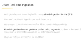 Druid: Real-time Ingestion
We ingest data in a streaming fashion using Kinesis Ingestion Service (KIS)
You need one Kinesis ingestion per each datasource
We re-ingest our main datasource after 48 hours with daily granularity
Kinesis ingestion does not generate perfect rollup segments, so there is the need of
reingestion or segments compaction for optimal performance
There are different approaches we could take
 