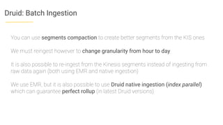Druid: Batch Ingestion
You can use segments compaction to create better segments from the KIS ones
We must reingest however to change granularity from hour to day
It is also possible to re-ingest from the Kinesis segments instead of ingesting from
raw data again (both using EMR and native ingestion)
We use EMR, but it is also possible to use Druid native ingestion (index parallel)
which can guarantee perfect rollup (in latest Druid versions)
 