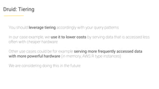 Druid: Tiering
You should leverage tiering accordingly with your query patterns
In our case example, we use it to lower costs by serving data that is accessed less
often with cheaper hardware
Other use cases could be for example serving more frequently accessed data
with more powerful hardware (in memory, AWS R type instances)
We are considering doing this in the future
 