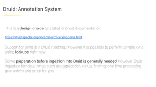 Druid: Annotation System
This is a design choice as stated in Druid documentation:
https://druid.apache.org/docs/latest/querying/joins.html
Support for joins is in Druid roadmap, however it is possible to perform simple joins
using lookups right now
Some preparation before ingestion into Druid is generally needed, however Druid
ingestion handles things such as aggregation, rollup, ﬁltering, one time processing
guarantees and so on for you
 