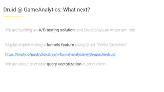 Druid @ GameAnalytics: What next?
We are building an A/B testing solution, and Druid plays an important role
Maybe implementing a funnels feature using Druid Thetha Sketches?
https://imply.io/post/clickstream-funnel-analysis-with-apache-druid
We are about to enable query vectorization in production
 