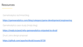 Resources
GameAnalytics technical blog
https://gameanalytics.com/blog/category/game-development/engineering
GameAnalytics case study (Imply blog)
https://imply.io/post/why-gameanalytics-migrated-to-druid
Druid Joins design proposal
https://github.com/apache/druid/issues/8728
 