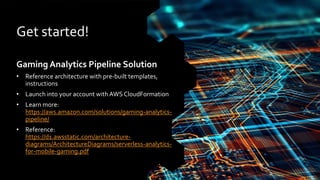 Get started!
Gaming Analytics Pipeline Solution
• Reference architecture with pre-built templates,
instructions
• Launch into your account with AWS CloudFormation
• Learn more:
https://aws.amazon.com/solutions/gaming-analytics-
pipeline/
• Reference:
https://d1.awsstatic.com/architecture-
diagrams/ArchitectureDiagrams/serverless-analytics-
for-mobile-gaming.pdf
 