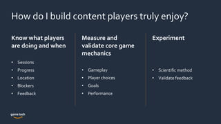 How do I build content players truly enjoy?
Know what players
are doing and when
• Sessions
• Progress
• Location
• Blockers
• Feedback
Measure and
validate core game
mechanics
• Gameplay
• Player choices
• Goals
• Performance
Experiment
• Scientific method
• Validate feedback
 