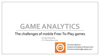GAME ANALYTICS
The challenges of mobile Free-To-Play games
Christian Beckers
Analyst at Outplay Entertainment
Christian.beckers@outplay.com
Dundee Data Day
5th of December 2015
 