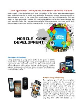 Game Application Development -Importance of Mobile Platform
Since the early 1990s, people have been using their mobiles to play games. Major gaming companies
never paid much attention to mobile game application development because it was not possible to
develop powerful games for the mobile. Most people played free, lightweight games like Tetris and
Snakes on their not-so-smart mobiles. But things changed when smartphones became popular and
easily accessible. Today, there are approximately half a billion smartphone users in the world. While
developing games, you must keep the growing number of smartphone users in your mind.




It's Not Just Smartphones
A large percentage of young gamers prefer to play games on tablets
devices. While console gaming is seeing gradual growth, tablet gaming
is growing at a lot faster rate. Features like GPS, accelerometers and
movement sensors allow players interact with the gaming world in
different, entertaining ways. Usually, games developed for smartphones
work well on the tablets.



                                                     Mobile Gaming is Exploding!
                                                     The explosive growth of the smartphone
                                                     industry, in addition to the profusion of
                                                     powerful mobile phones, has fueled the
                                                     demand for mobile games. Not only are
                                                     smartphones and tablets loaded with numerous
                                                     gaming friendly features, but they are also
                                                     supported by powerful processors that are
                                                     capable of supporting heavyweight games.
                                                     While the mobile and tablet screens are not
                                                     very big, they offer HD display. As a
 