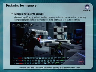 Designing for memory
 Merge entities into groups
Grouping significantly reduces load on memory and attention. A car is an extremely
complex conglomerate of elements but mind addresses to it as to one thing.

This is how Mass Effect 2 HUD would look without grouping. Try to remember where is what.

 