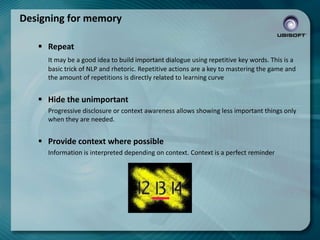 Designing for memory
 Repeat
It may be a good idea to build important dialogue using repetitive key words. This is a
basic trick of NLP and rhetoric. Repetitive actions are a key to mastering the game and
the amount of repetitions is directly related to learning curve

 Hide the unimportant
Progressive disclosure or context awareness allows showing less important things only
when they are needed.

 Provide context where possible
Information is interpreted depending on context. Context is a perfect reminder

 