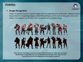 Visibility
 Image Recognition
Image recognition occurs in several stages each in a separate part of the brain. Reptilian brain is
responsible for recognizing shapes, movement and basic colors such as red, green, blue and
yellow. This happens much faster than recognition of a complex image.

Team Fortress 2 developers consciously designed their characters for reptile brain perception.
Simple shapes recognizable from any perspective and use of basic colors make sure that
characters and their team alignement can be instantly recognized

 