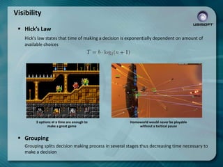 Visibility
 Hick’s Law
Hick’s law states that time of making a decision is exponentially dependent on amount of
available choices

3 options at a time are enough to
make a great game

Homeworld would never be playable
without a tactical pause

 Grouping
Grouping splits decision making process in several stages thus decreasing time necessary to
make a decision

 