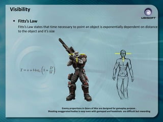 Visibility
 Fitts’s Law
Fitts’s Law states that time necessary to point an object is exponentially dependent on distance
to the object and it’s size

Enemy proportions in Gears of War are designed for gameplay purpose .
Shooting exaggerated bodies is easy even with gamepad and headshots are difficult but rewarding

 