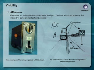 Visibility
 Affordance
Affordance is a self-explanatory purpose of an object. This is an important property that
interactive game elements should possess.

How many types of items in your pockets will fit that slot?

Flat road surface is a natural choice for driving without
additional explanations

 