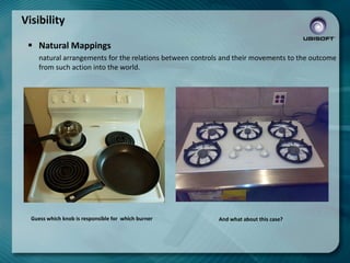 Visibility
 Natural Mappings
natural arrangements for the relations between controls and their movements to the outcome
from such action into the world.

Guess which knob is responsible for which burner

And what about this case?

 