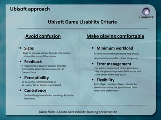 Ubisoft approach
Ubisoft Game Usability Criteria

Avoid confusion
 Signs

Make playing comfortable
 Minimum workload

Cues to provoke action. Provide information
about the state of the system

 Feedback
A response to a player’s actions. Provides
information about the consequences of
these actions

 Perceptibility
To be useful, information has to
be seen / felt or heard, ie perceived.

 Consistency

Actions outside the gameplay loop should
require minimum efforts from the player

 Error management
For actions not related to the game loop,
help the players to prevent fatal errors and
solve errors when they occur

 Flexibility
Each player is unique. Players should be
able to customize the game to suit their
needs and preferences.

Similar things have similar meanings & similar
behaviors

Taken from U-Learn Accessibility Training presentation

 