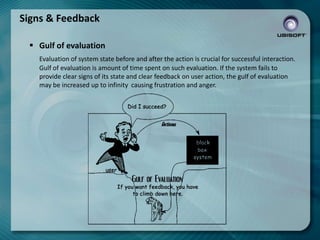 Signs & Feedback
 Gulf of evaluation
Evaluation of system state before and after the action is crucial for successful interaction.
Gulf of evaluation is amount of time spent on such evaluation. If the system fails to
provide clear signs of its state and clear feedback on user action, the gulf of evaluation
may be increased up to infinity causing frustration and anger.

 