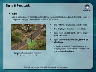 Signs & Feedback
 Signs
Sign is a display of system status. Rendering the design legible and underlining the rules of
the game, the signs orientate the player in his actions.



The display of this state is called Sign.



Signs must be clear so the player knows
what he can do.



Signs can come from visuals, sounds or
vibrations.


Sign gives information about the system:
The green cone is enemy’s sight

The system is always in a specific state.

It should stress the “good” actions, so
the player can learn from deduction and
not from trial and error

Taken from U-Learn Signs & Feedback presentation

 