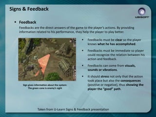 Signs & Feedback
 Feedback
Feedbacks are the direct answers of the game to the player’s actions. By providing
information related to his performance, they help the player to play better.




Feedbacks must be immediate so player
could recognize the relation between his
action and feedback.



Feedbacks can come from visuals,
sounds or vibrations.


Sign gives information about the system:
The green cone is enemy’s sight

Feedbacks must be clear so the player
knows what he has accomplished.

It should stress not only that the action
took place but also the consequences
(positive or negative), thus showing the
player the “good” path.

Taken from U-Learn Signs & Feedback presentation

 