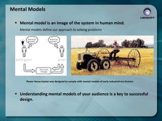 Mental Models
 Mental model is an image of the system in human mind.
Mental models define our approach to solving problems

Power Horse tractor was designed to comply with mental models of early industrial era farmers

 Understanding mental models of your audience is a key to successful
design.

 