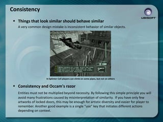 Consistency
 Things that look similar should behave similar
A very common design mistake is inconsistent behavior of similar objects.

In Splinter Cell players can climb on some pipes, but not on others

 Consistency and Occam's razor
Entities must not be multiplied beyond necessity. By following this simple principle you will
avoid many frustrations caused by misinterpretation of similarity. If you have only few
artworks of locked doors, this may be enough for artistic diversity and easier for player to
remember. Another good example is a single “use” key that initiates different actions
depending on context.

 