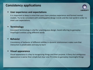 Consistency applications
 User experience and expectations
It is important to keep in mind that users have previous experience and formed mental
models. Try to be consistent with existing game design trends and the real world in order to
meet user expectations.

 Terminology
Consistent terminology is vital for unambiguous design. Avoid referring to gameplaymeaningful entities using different words.

 Behavior
Consistency of behavior of different entities in dynamic environment makes sure that
interaction is predictable and easy to learn

 Visual appearance
Visual appearance is a key to recognizing things and their purpose. A fancy but ambiguous
appearance is worse than simple but clear one if it relies to gameplay meaningful things

 