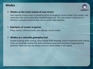 Modes
 Modes as the main reason of user errors
Vast majority of user errors is caused by failure to recognize current mode of the system. Just
remember how many errors were caused by Caps Lock. The main reason is that locus of
attention is usually located on task, not on system state indicator.

 Examples of modes in games
Player stances, difficulty levels, user settings, camera modes

 Modes as a valuable gameplay tool
Disable shooting while running, allow healing while shooting, restrict movement while healing.
These are all design choices that define gameplay experience and have a huge balancing
potential. Make sure you are always conscious about modes in your game

 