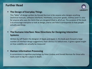 Further Read
 The Design of Everyday Things
This “bible” of design written by Donald Norman is for anyone who designs anything
(technical manuals, software interfaces, machinery, consumer goods, clothes) and it is also
for anyone who uses the items that are designed (that is, all of us). The purpose of the book
is to encourage everyone to look at design, and to see how it corresponds to how people
actually use things.

 The Humane Interface: New Directions for Designing Interactive
Systems
Written by Jeff Raskin the designer of Apple and Apple II, this book puts forward a large
number of interface design suggestions, from obvious to radical ones. It gives a good insight
on how usability can actually be measured

 Human Information Processing
A cornerstone in cognitive psychology by Peter Lindsay and Donald Norman for those who
really want to dig the subject in depth.

 