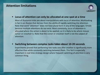 Attention limitations
 Locus of attention can only be allocated at one spot at a time
Most of illusionist tricks are about manipulations with locus of attention. Multitasking
in fact is an illusion that derives from the ability of rapidly switching the attention.
Note that word “attention” does not have plural form in any of the languages. Simply
because multiple attentions do not exist. Most commonly, locus of attention is
allocated where the action is about to be applied, so it is likely to be where mouse
cursor or crosshair is. Note that the cursor or crosshair itself is not the subject of
attention.

 Switching between complex tasks takes about 10-20 seconds
Experiments proved that performing two tasks one after another is significantly more
effective than while constantly switching between them. This fact is especially
important in real time strategy design where frequent switching of attention is very
common thing.

 