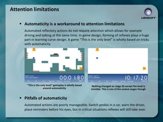 Attention limitations
 Automaticity is a workaround to attention limitations
Automated reflectory actions do not require attention which allows for example
driving and talking at the same time. In game design, forming of reflexes plays a huge
part in learning curve design. A game “This is the only level” is wholly based on tricks
with automaticity

“This is the only level” gameplay is wholly based
around automaticity

Nothing changed on stage 20 except the level is
invisible. This is one of the easiest stages though

 Pitfalls of automaticity
Automated actions are poorly manageable. Switch pedals in a car, warn the driver,
place reminders before his eyes, but in critical situations reflexes will still take over.

 