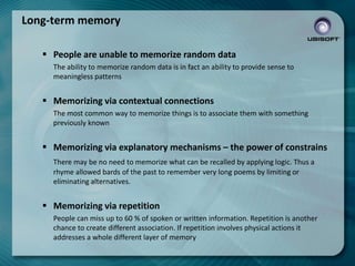 Long-term memory
 People are unable to memorize random data
The ability to memorize random data is in fact an ability to provide sense to
meaningless patterns

 Memorizing via contextual connections
The most common way to memorize things is to associate them with something
previously known

 Memorizing via explanatory mechanisms – the power of constrains
There may be no need to memorize what can be recalled by applying logic. Thus a
rhyme allowed bards of the past to remember very long poems by limiting or
eliminating alternatives.

 Memorizing via repetition
People can miss up to 60 % of spoken or written information. Repetition is another
chance to create different association. If repetition involves physical actions it
addresses a whole different layer of memory

 