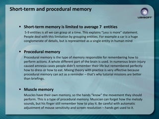 Short-term and procedural memory
 Short-term memory is limited to average 7 entities
5-9 entities is all we can grasp at a time. This explains “Less is more” statement.
People deal with this limitation by grouping entities. For example a car is a huge
conglomerate of details, but is represented as a single entity in human mind

 Procedural memory
Procedural memory is the type of memory responsible for remembering how to
perform actions. A whole different part of the brain is used. In numerous brain-injury
caused amnesia cases people didn’t remember their life but remembered perfectly
how to dress or how to eat. Mixing theory with practice is very effective because
procedural memory can act as a reminder – that’s why tutorial missions are better
than briefings.

 Muscle memory
Muscles have their own memory, so the hands “know” the movement they should
perform. This is a type of procedural memory. Musician can forget how the melody
sounds, but his finger still remember how to play it. Be careful with automatic
adjustment of mouse sensitivity and screen resolution – hands get used to it.

 
