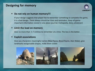 Designing for memory
 Do not rely on human memory!!!
If your design suggests that player has to remember something to complete the game,
it is a bad design. There always should be clues and reminders. Keep all gameimportant information stored in one place (journal, Civilopedia, diary, whatever)

 Limit the load on memory
Give no more than 5-7 entities to remember at a time. The less is the better.

 Exploit associations
Give you characters meaningful names (Max Payne, Blood Rayne, Alan Wake), give
landmarks recognizable shapes, make them visible.

 