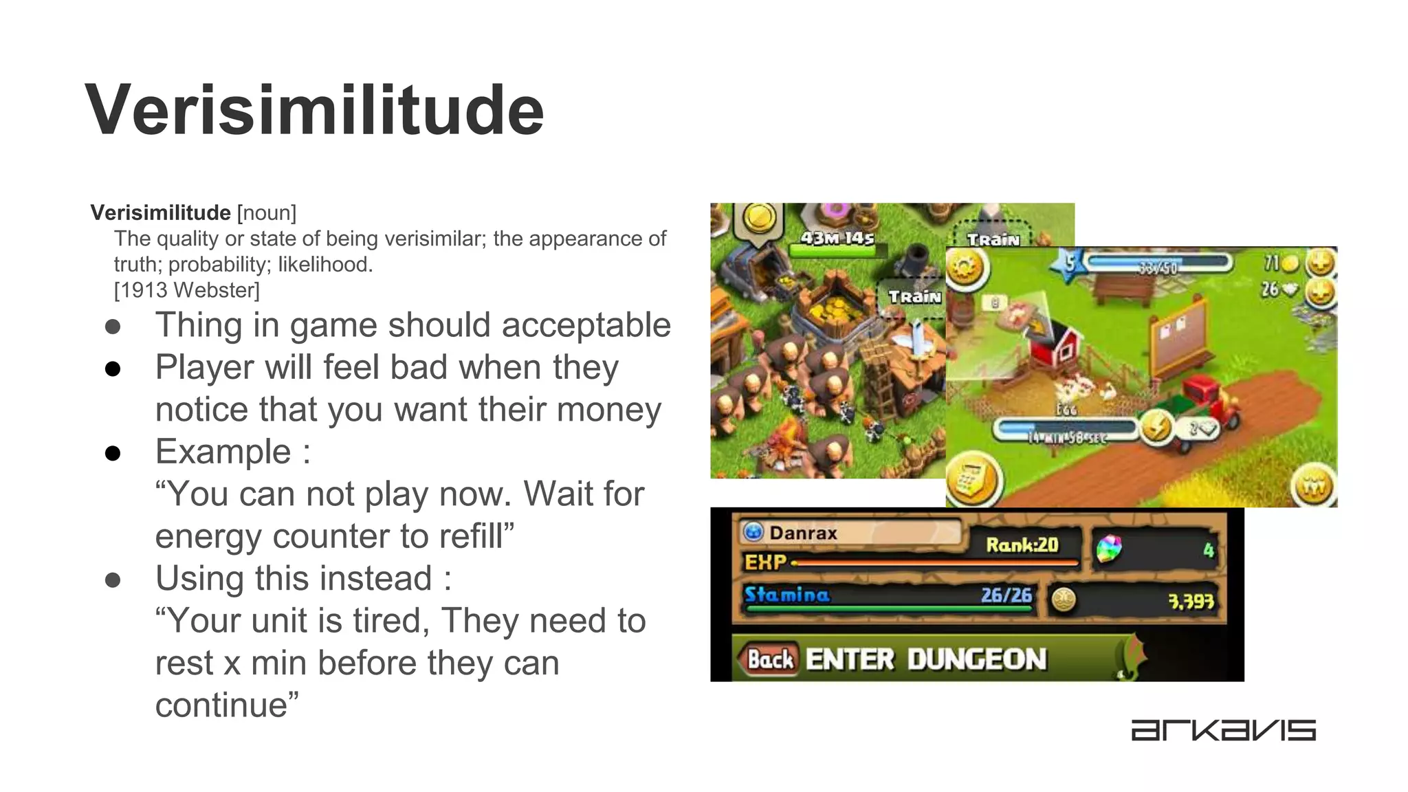 Verisimilitude
Verisimilitude [noun]
The quality or state of being verisimilar; the appearance of
truth; probability; likelihood.
[1913 Webster]
● Thing in game should acceptable
● Player will feel bad when they
notice that you want their money
● Example :
“You can not play now. Wait for
energy counter to refill”
● Using this instead :
“Your unit is tired, They need to
rest x min before they can
continue”
 
