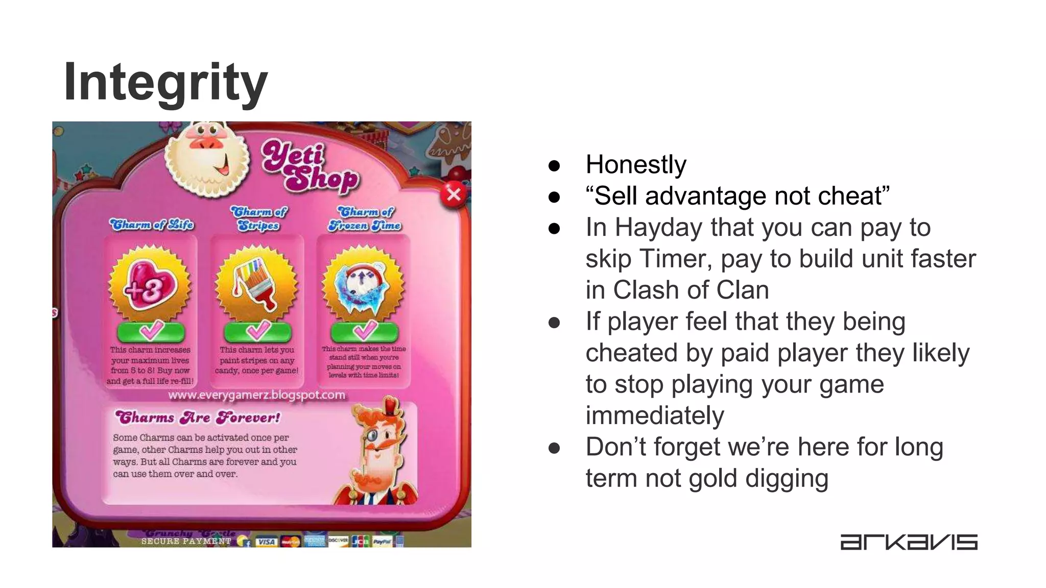 Integrity
● Honestly
● “Sell advantage not cheat”
● In Hayday that you can pay to
skip Timer, pay to build unit faster
in Clash of Clan
● If player feel that they being
cheated by paid player they likely
to stop playing your game
immediately
● Don’t forget we’re here for long
term not gold digging
 