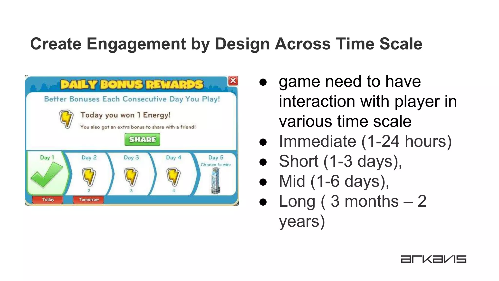 Create Engagement by Design Across Time Scale
● game need to have
interaction with player in
various time scale
● Immediate (1-24 hours)
● Short (1-3 days),
● Mid (1-6 days),
● Long ( 3 months – 2
years)
 