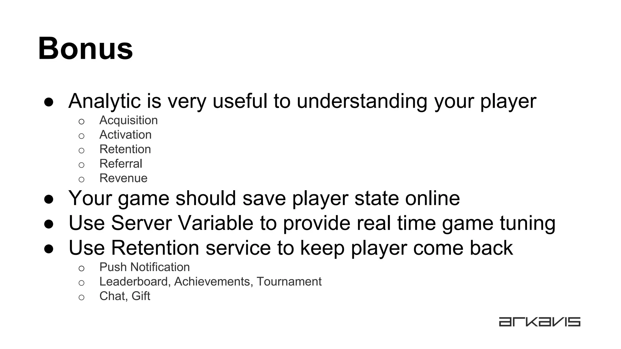 Bonus
● Analytic is very useful to understanding your player
o Acquisition
o Activation
o Retention
o Referral
o Revenue
● Your game should save player state online
● Use Server Variable to provide real time game tuning
● Use Retention service to keep player come back
o Push Notification
o Leaderboard, Achievements, Tournament
o Chat, Gift
 
