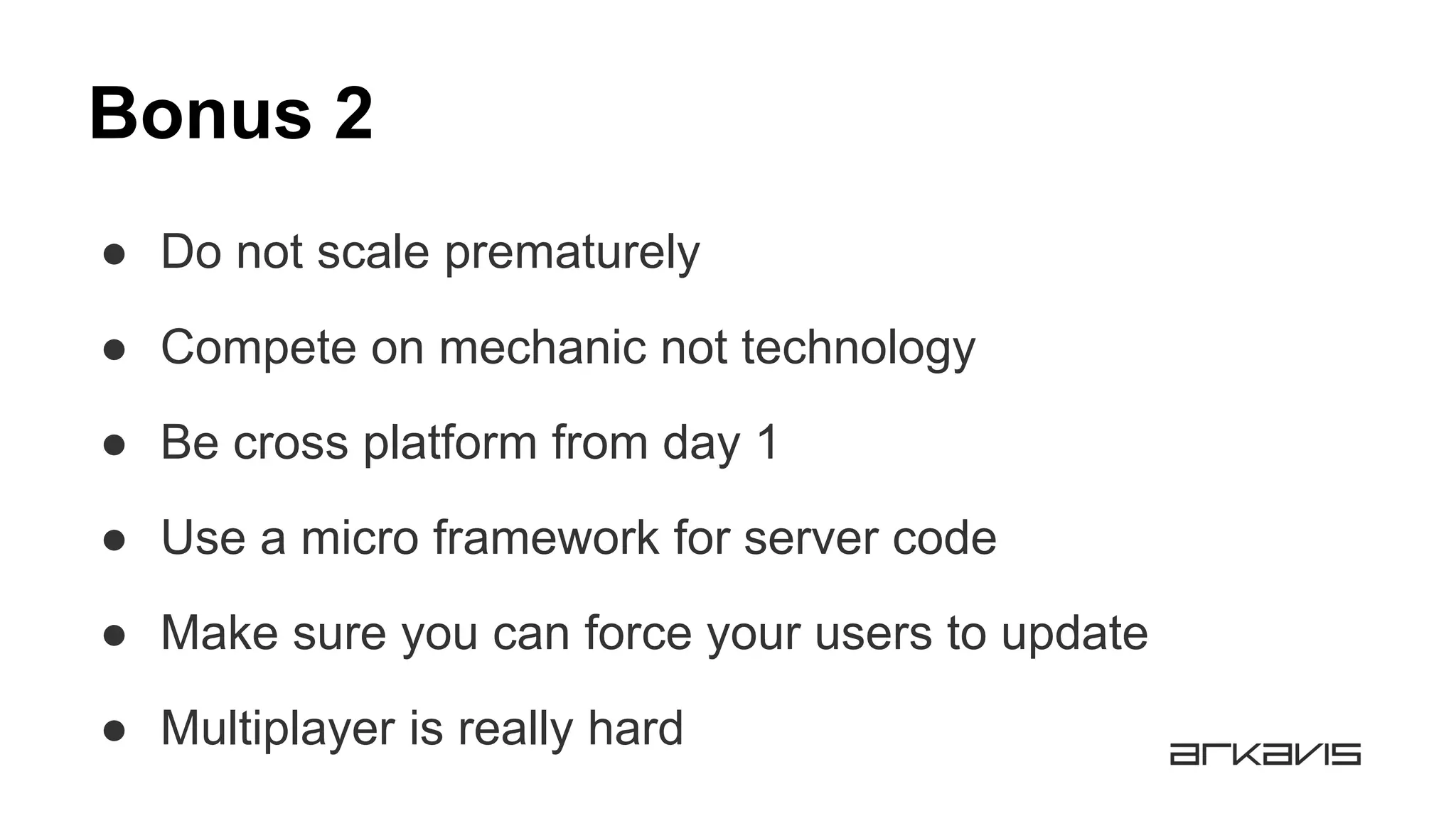 Bonus 2
● Do not scale prematurely
● Compete on mechanic not technology
● Be cross platform from day 1
● Use a micro framework for server code
● Make sure you can force your users to update
● Multiplayer is really hard
 