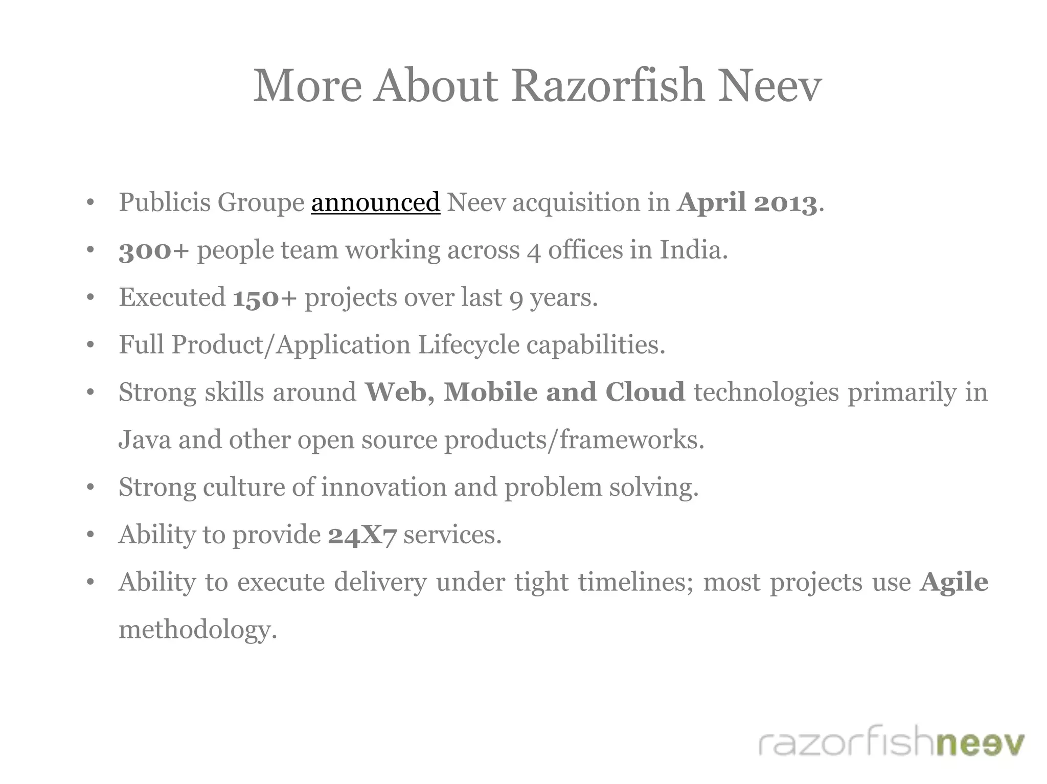 More About Razorfish Neev
• Publicis Groupe announced Neev acquisition in April 2013.
• 300+ people team working across 4 offices in India.
• Executed 150+ projects over last 9 years.
• Full Product/Application Lifecycle capabilities.
• Strong skills around Web, Mobile and Cloud technologies primarily in
Java and other open source products/frameworks.
• Strong culture of innovation and problem solving.
• Ability to provide 24X7 services.
• Ability to execute delivery under tight timelines; most projects use Agile
methodology.
 