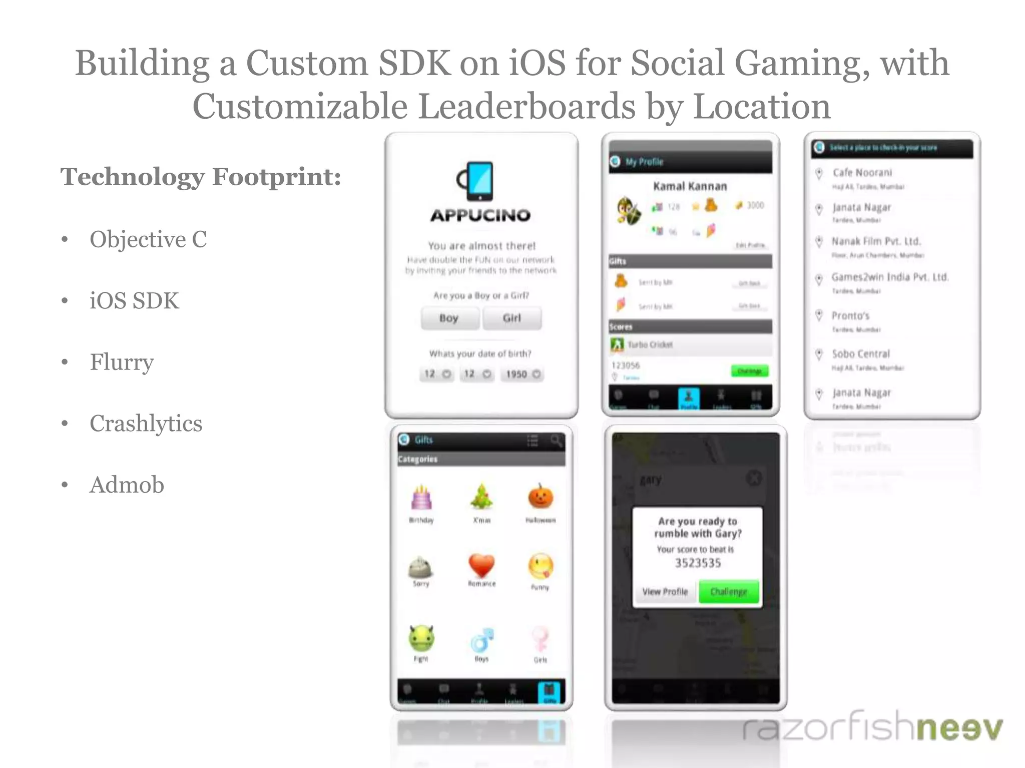 Building a Custom SDK on iOS for Social Gaming, with
Customizable Leaderboards by Location
Technology Footprint:
• Objective C
• iOS SDK
• Flurry
• Crashlytics
• Admob
 
