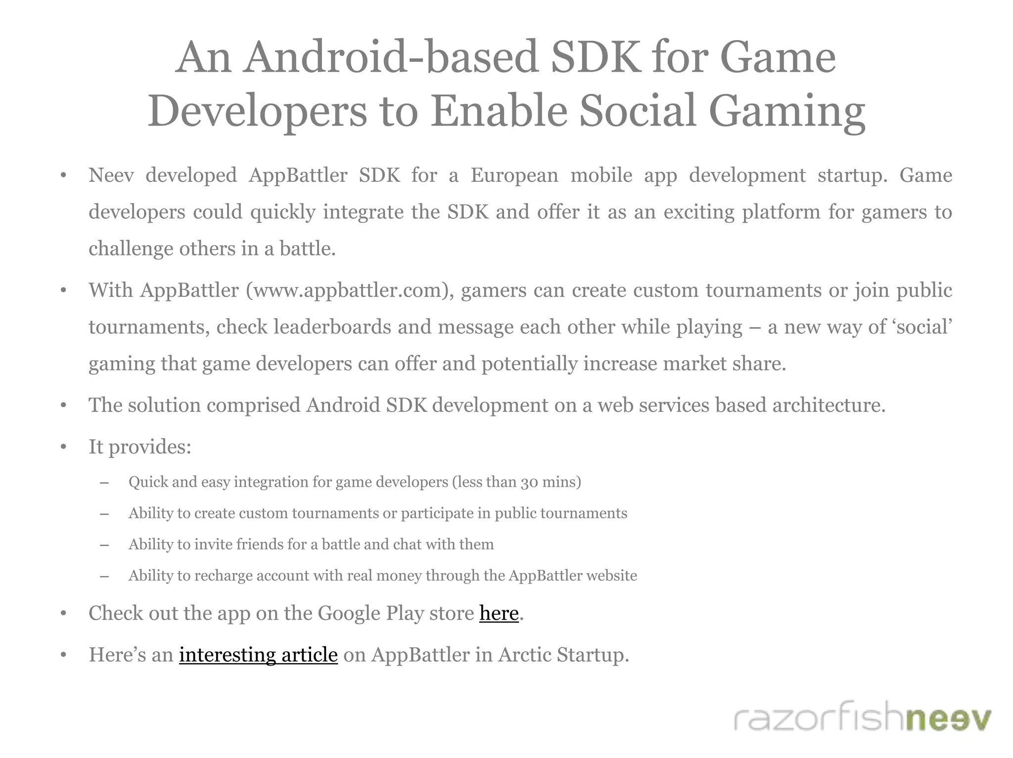 An Android-based SDK for Game
Developers to Enable Social Gaming
• Neev developed AppBattler SDK for a European mobile app development startup. Game
developers could quickly integrate the SDK and offer it as an exciting platform for gamers to
challenge others in a battle.
• With AppBattler (www.appbattler.com), gamers can create custom tournaments or join public
tournaments, check leaderboards and message each other while playing – a new way of ‘social’
gaming that game developers can offer and potentially increase market share.
• The solution comprised Android SDK development on a web services based architecture.
• It provides:
– Quick and easy integration for game developers (less than 30 mins)
– Ability to create custom tournaments or participate in public tournaments
– Ability to invite friends for a battle and chat with them
– Ability to recharge account with real money through the AppBattler website
• Check out the app on the Google Play store here.
• Here’s an interesting article on AppBattler in Arctic Startup.
 